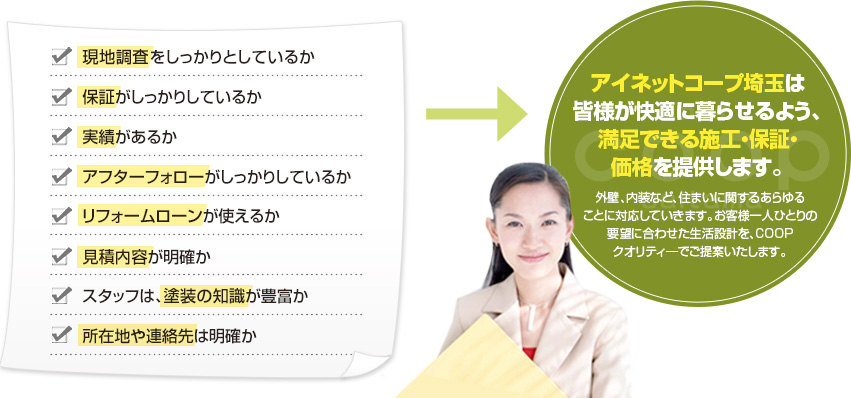 ●現地調査をしっかりとしているか ●保証がしっかりしているか ●実績があるか ●アフターフォローがしっかりしているか ●リフォームローンが使えるか ●見積内容が明確か ●スタッフは、塗装の知識が豊富か ●所在地や連絡先は明確か∥アイネットコープ埼玉は皆様が快適に暮らせるよう、満足できる施工・保証・価格を提供します。外壁、内装など、住まいに関するあらゆることに対応していきます。お客様一人ひとりの要望に合わせた生活設計を、COOPクオリティーでご提案いたします。