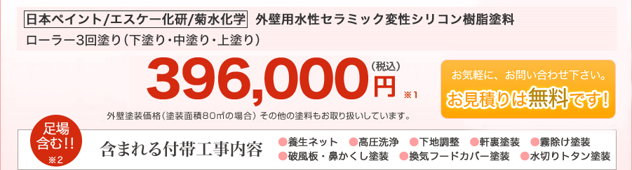 日本ペイント／エスケー化研他　国内一流メーカー使用｜外壁用／水性セラミックシリコン樹脂塗料｜高耐性｜低汚染｜透湿性｜防藻・防カビ｜ローラー3回塗り（下塗り・中塗り・上塗り）384,000円（税込）｜外壁塗装価格（塗装面積80平方メートルの場合）その他の塗料もお取り扱いしています。｜計8点の付帯工事込み｜1.足場 2.養成ネット 3.高圧洗浄 4.下地調整 5.破風板・鼻かくし塗装 6.軒裏塗装 7.霧除け塗装 8.水切りトタン塗装